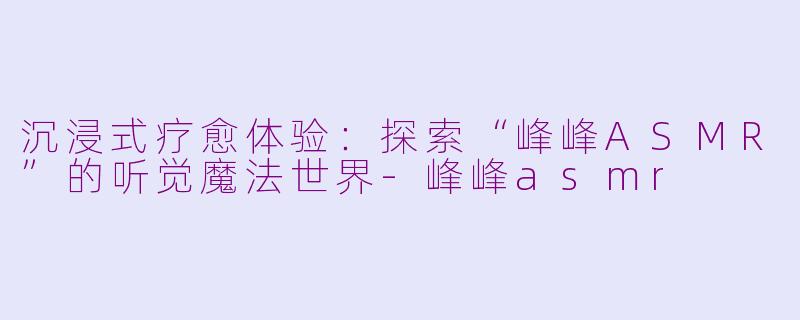 沉浸式疗愈体验：探索“峰峰ASMR”的听觉魔法世界-峰峰asmr