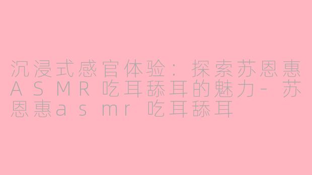 沉浸式感官体验：探索苏恩惠ASMR吃耳舔耳的魅力-苏恩惠asmr吃耳舔耳