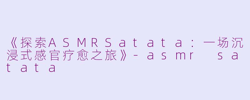 《探索ASMRSatata：一场沉浸式感官疗愈之旅》-asmr satata