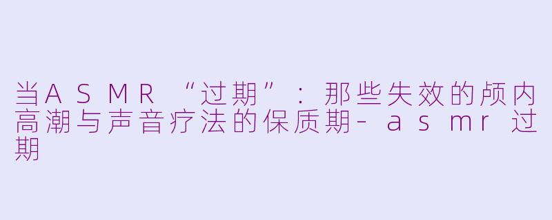 当ASMR“过期”:那些失效的颅内高潮与声音疗法的保质期