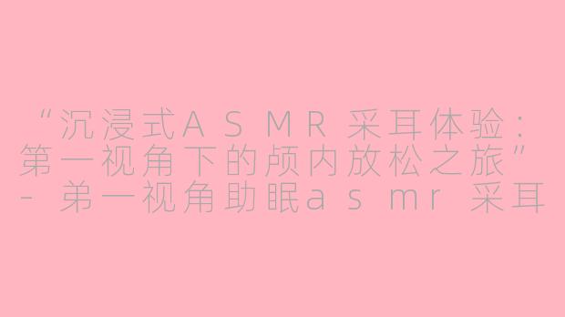 “沉浸式ASMR采耳体验:第一视角下的颅内放松之旅”