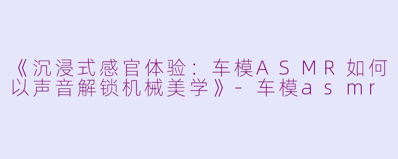 《沉浸式感官体验：车模ASMR如何以声音解锁机械美学》-车模asmr