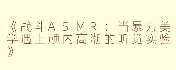 《战斗ASMR：当暴力美学遇上颅内高潮的听觉实验》
