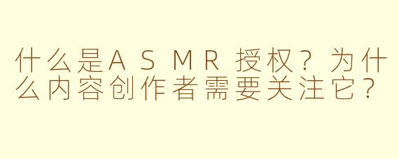 什么是ASMR授权?为什么内容创作者需要关注它?