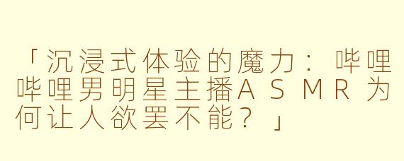 「沉浸式体验的魔力：哔哩哔哩男明星主播ASMR为何让人欲罢不能？」