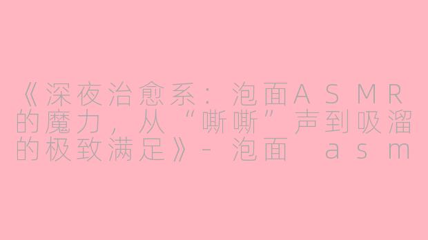 《深夜治愈系:泡面ASMR的魔力,从“嘶嘶”声到吸溜的极致满足》