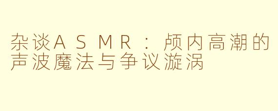 杂谈ASMR：颅内高潮的声波魔法与争议漩涡
