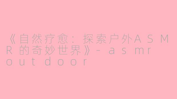 《自然疗愈:探索户外ASMR的奇妙世界》