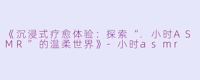 《沉浸式疗愈体验:探索“.小时ASMR”的温柔世界》