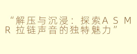 “解压与沉浸：探索ASMR拉链声音的独特魅力”