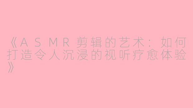 《ASMR剪辑的艺术:如何打造令人沉浸的视听疗愈体验》