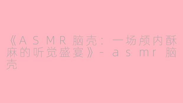 《ASMR脑壳:一场颅内酥麻的听觉盛宴》