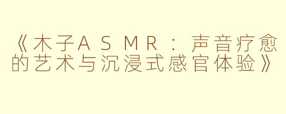 《木子ASMR:声音疗愈的艺术与沉浸式感官体验》