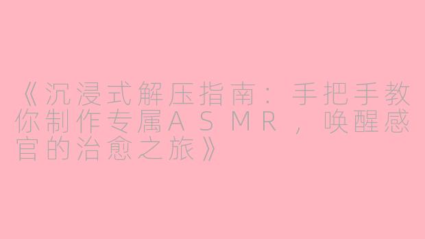 《沉浸式解压指南:手把手教你制作专属ASMR,唤醒感官的治愈之旅》