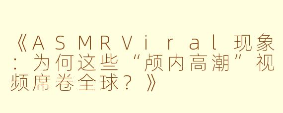 《ASMRViral现象:为何这些“颅内高潮”视频席卷全球?》