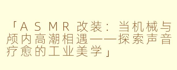 「ASMR改装：当机械与颅内高潮相遇——探索声音疗愈的工业美学」
