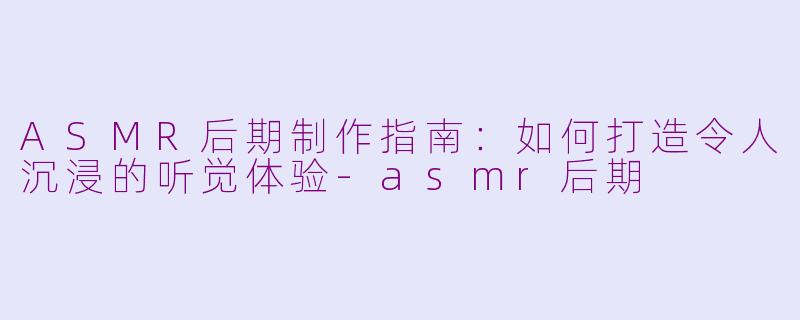 ASMR后期制作指南：如何打造令人沉浸的听觉体验-asmr后期