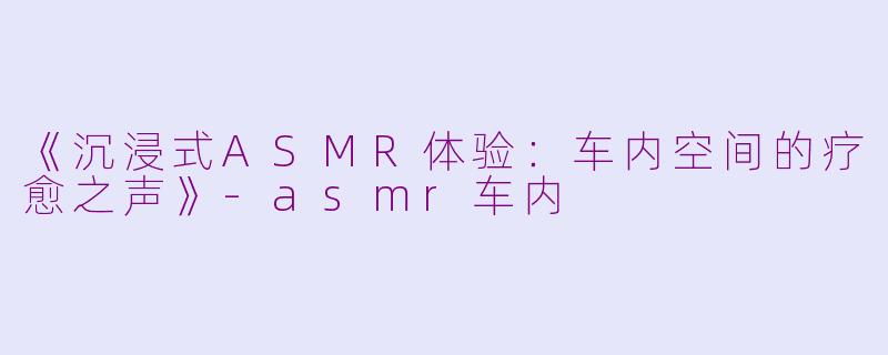 《沉浸式ASMR体验：车内空间的疗愈之声》-asmr车内