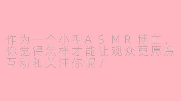 作为一个小型ASMR博主,你觉得怎样才能让观众更愿意互动和关注你呢?