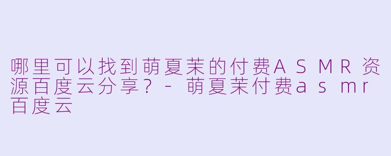 哪里可以找到萌夏茉的付费ASMR资源百度云分享？-萌夏茉付费asmr百度云