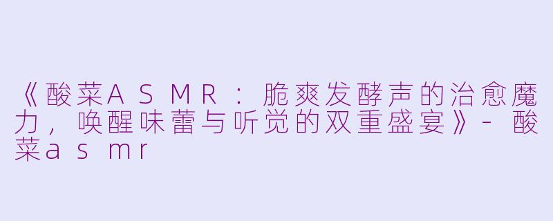 《酸菜ASMR：脆爽发酵声的治愈魔力，唤醒味蕾与听觉的双重盛宴》-酸菜asmr