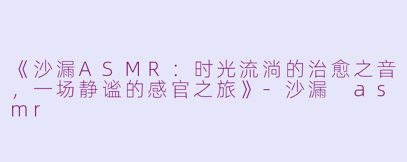 《沙漏ASMR:时光流淌的治愈之音,一场静谧的感官之旅》