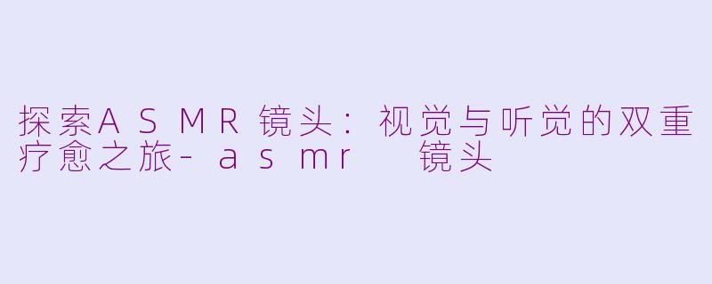 探索ASMR镜头：视觉与听觉的双重疗愈之旅-asmr 镜头