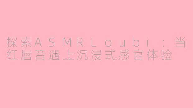 探索ASMRLoubi：当红唇音遇上沉浸式感官体验