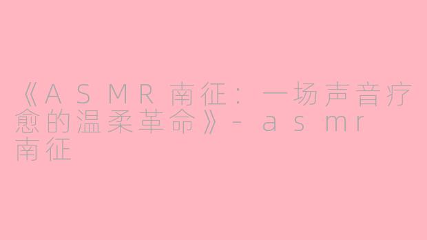 《ASMR南征：一场声音疗愈的温柔革命》-asmr 南征