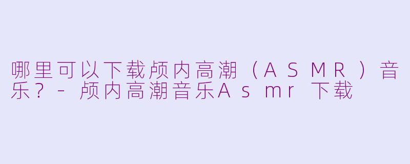 哪里可以下载颅内高潮（ASMR）音乐？-颅内高潮音乐Asmr下载
