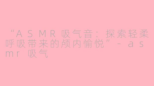 “ASMR吸气音：探索轻柔呼吸带来的颅内愉悦”-asmr吸气