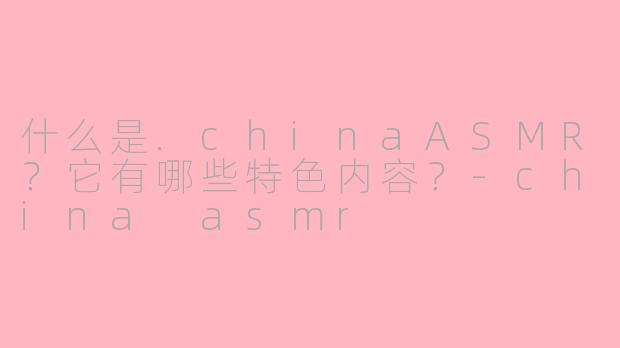 什么是.chinaASMR?它有哪些特色内容?