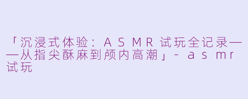 「沉浸式体验：ASMR试玩全记录——从指尖酥麻到颅内高潮」-asmr试玩