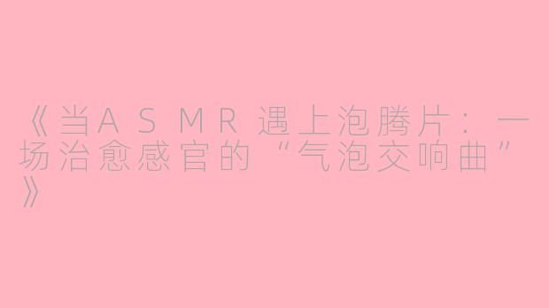 《当ASMR遇上泡腾片：一场治愈感官的“气泡交响曲”》