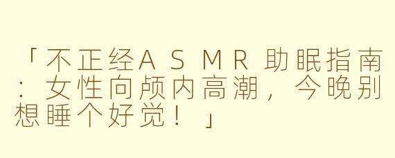 「不正经ASMR助眠指南：女性向颅内高潮，今晚别想睡个好觉！」