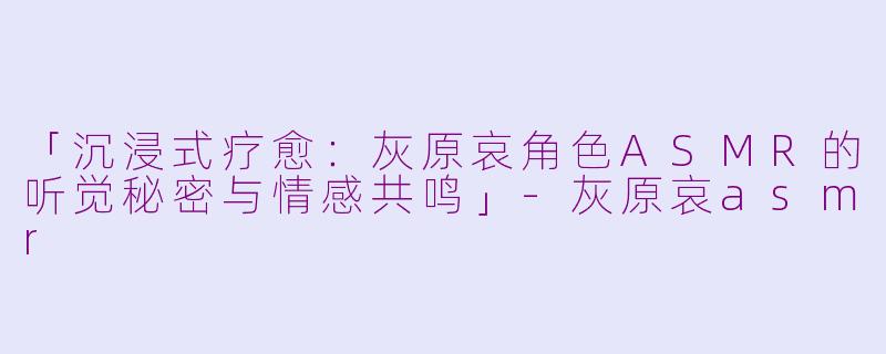 「沉浸式疗愈：灰原哀角色ASMR的听觉秘密与情感共鸣」-灰原哀asmr