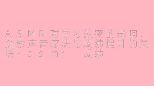 ASMR对学习效率的影响：探索声音疗法与成绩提升的关联-asmr 成绩