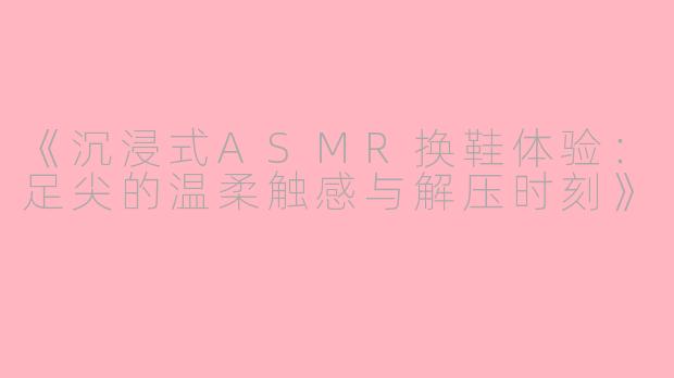 《沉浸式ASMR换鞋体验：足尖的温柔触感与解压时刻》