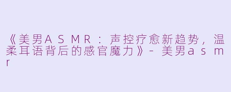 《美男ASMR:声控疗愈新趋势,温柔耳语背后的感官魔力》