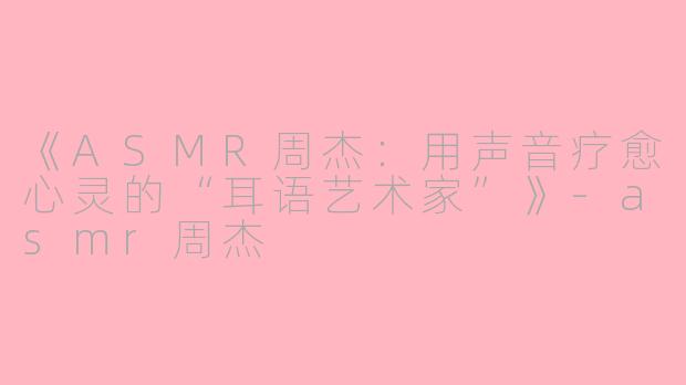 《ASMR周杰：用声音疗愈心灵的“耳语艺术家”》-asmr周杰