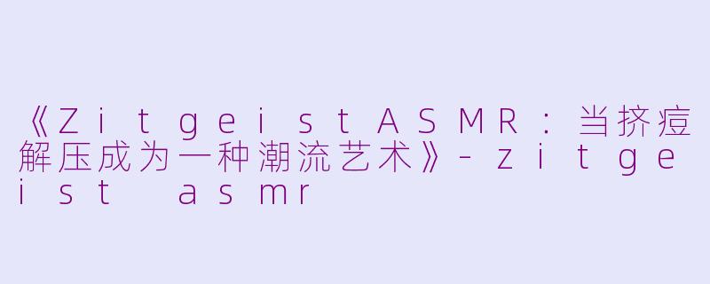 《ZitgeistASMR：当挤痘解压成为一种潮流艺术》-zitgeist asmr