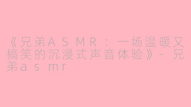 《兄弟ASMR：一场温暖又搞笑的沉浸式声音体验》-兄弟asmr