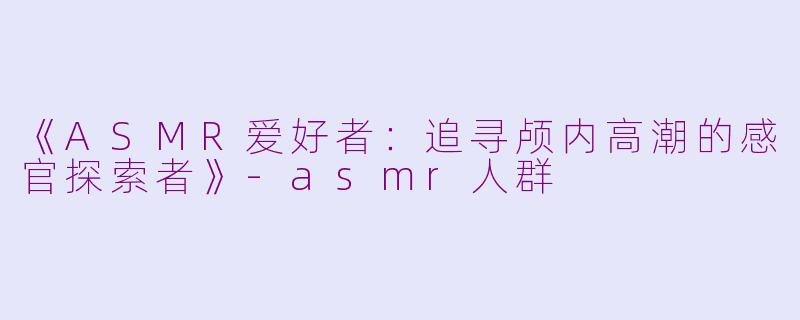 《ASMR爱好者:追寻颅内高潮的感官探索者》