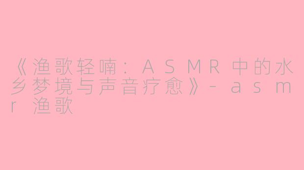 《渔歌轻喃：ASMR中的水乡梦境与声音疗愈》-asmr渔歌