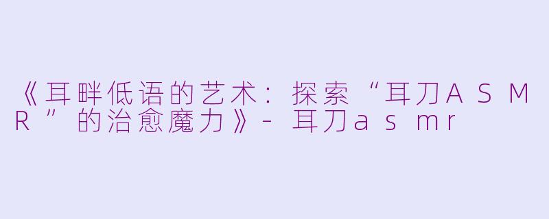 《耳畔低语的艺术：探索“耳刀ASMR”的治愈魔力》-耳刀asmr