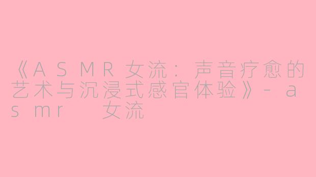 《ASMR女流：声音疗愈的艺术与沉浸式感官体验》-asmr 女流