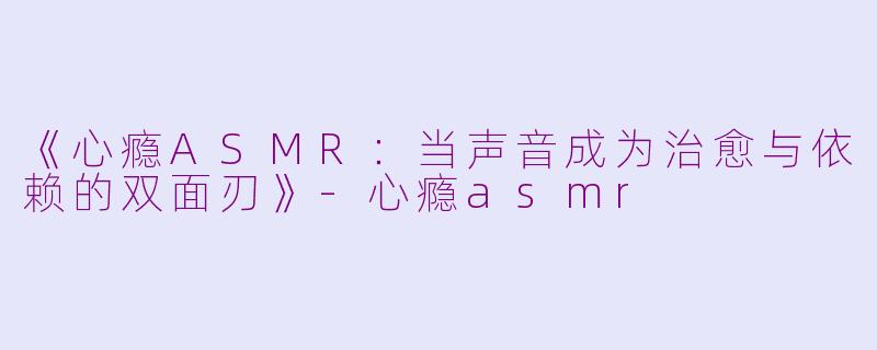 《心瘾ASMR：当声音成为治愈与依赖的双面刃》-心瘾asmr