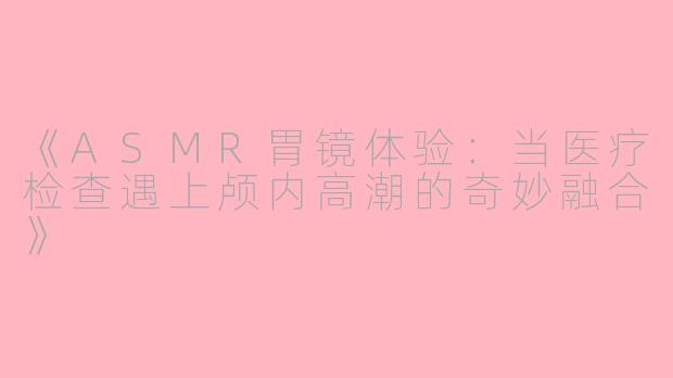 《ASMR胃镜体验：当医疗检查遇上颅内高潮的奇妙融合》