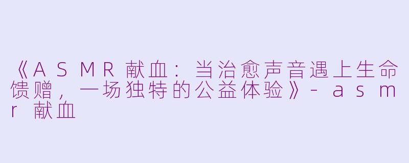 《ASMR献血：当治愈声音遇上生命馈赠，一场独特的公益体验》-asmr献血