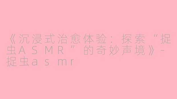 《沉浸式治愈体验：探索“捉虫ASMR”的奇妙声境》-捉虫asmr